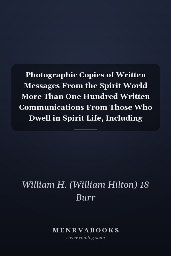 Photographic Copies of Written Messages From the Spirit World More Than One Hundred Written Communications From Those Who Dwell in Spirit Life, Including Messages From Henry Ward Beecher ... and Many Others: With Commentaries Concerning Conditions...