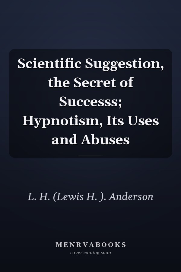 Scientific Suggestion, the Secret of Successs; Hypnotism, Its Uses and Abuses