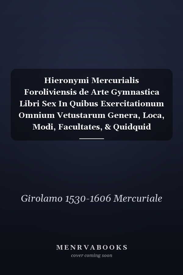 Hieronymi Mercurialis Foroliviensis de Arte Gymnastica Libri Sex In Quibus Exercitationum Omnium Vetustarum Genera, Loca, Modi, Facultates, & Quidquid Denique Ad Corporis Humani Exercitationes Pertinet Diligenter Explicatur