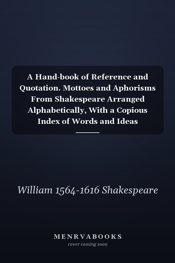 A Hand-book of Reference and Quotation. Mottoes and Aphorisms From Shakespeare Arranged Alphabetically, With a Copious Index of Words and Ideas