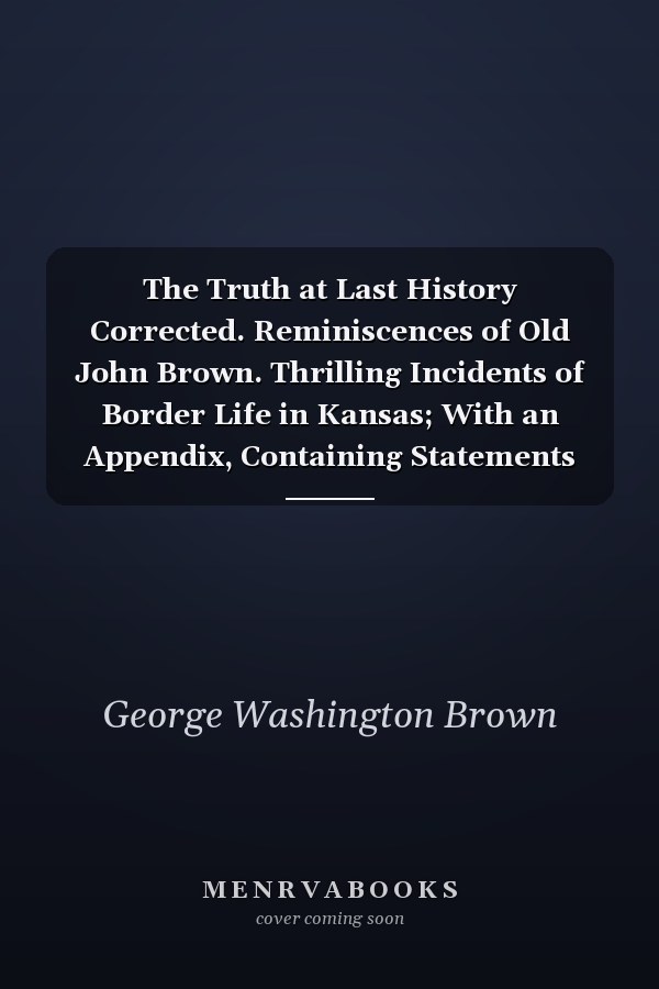 The Truth at Last History Corrected. Reminiscences of Old John Brown. Thrilling Incidents of Border Life in Kansas; With an Appendix, Containing Statements and Full Details of the Pottawotomie Massacre, by Gov. Crawford, Col. Blood, Jas. Townsley, Col. W