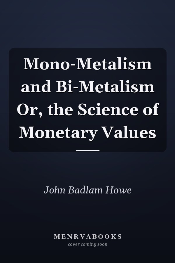 Mono-Metalism and Bi-Metalism Or, the Science of Monetary Values