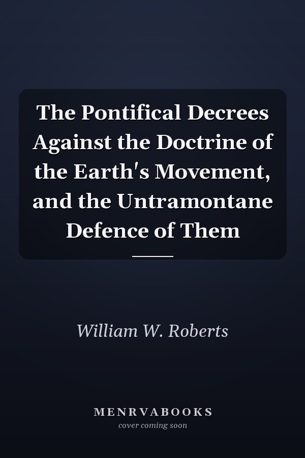 The Pontifical Decrees Against the Doctrine of the Earth's Movement, and the Untramontane Defence of Them