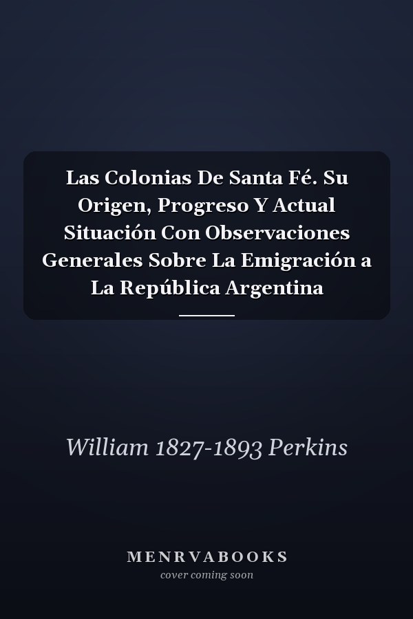Las Colonias De Santa Fé. Su Origen, Progreso Y Actual Situación Con Observaciones Generales Sobre La Emigración a La República Argentina