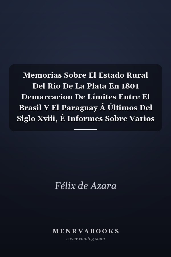 Memorias Sobre El Estado Rural Del Rio De La Plata En 1801 Demarcacion De Límites Entre El Brasil Y El Paraguay Á Últimos Del Siglo Xviii, É Informes Sobre Varios Particulares De La América Meridional Española
