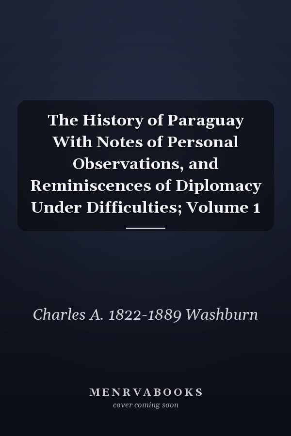 The History of Paraguay With Notes of Personal Observations, and Reminiscences of Diplomacy Under Difficulties; Volume 1