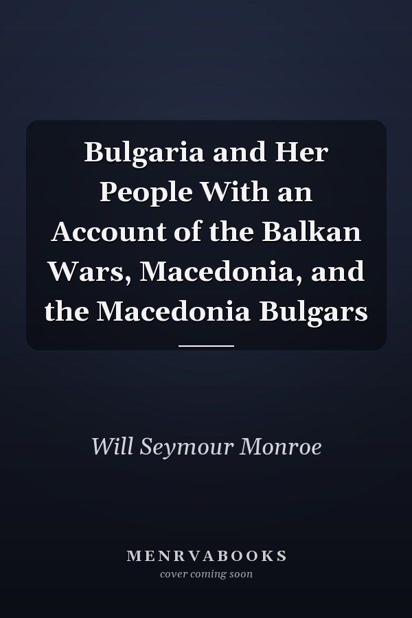 Bulgaria and Her People With an Account of the Balkan Wars, Macedonia, and the Macedonia Bulgars
