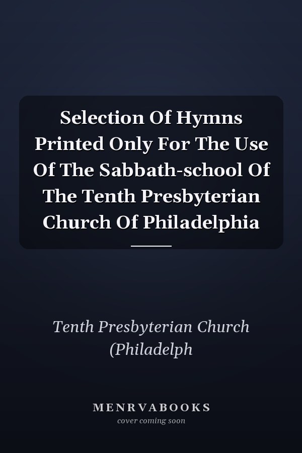 Selection Of Hymns Printed Only For The Use Of The Sabbath-school Of The Tenth Presbyterian Church Of Philadelphia