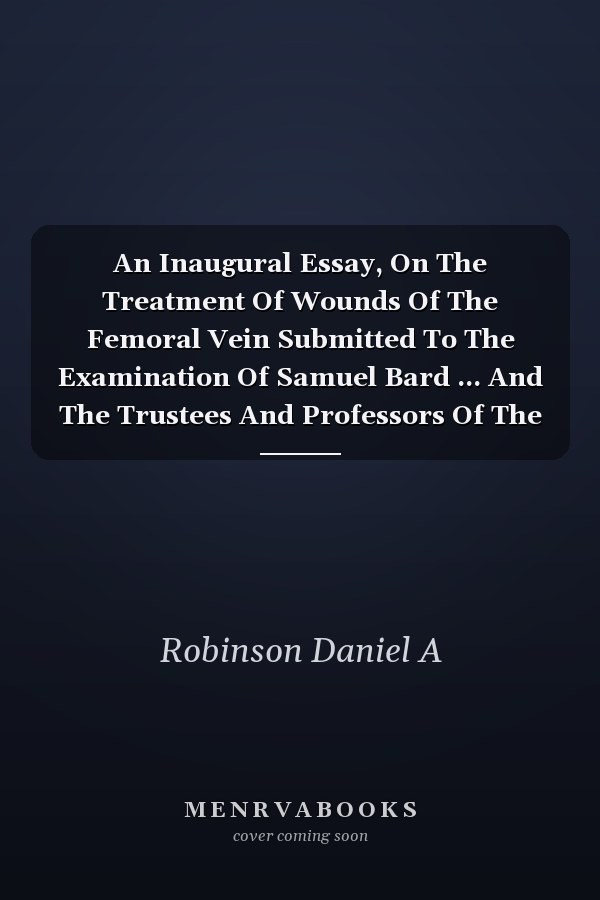 An Inaugural Essay, On The Treatment Of Wounds Of The Femoral Vein Submitted To The Examination Of Samuel Bard ... And The Trustees And Professors Of The College Of Physicians And Surgeons Of The University Of The State Of New-york