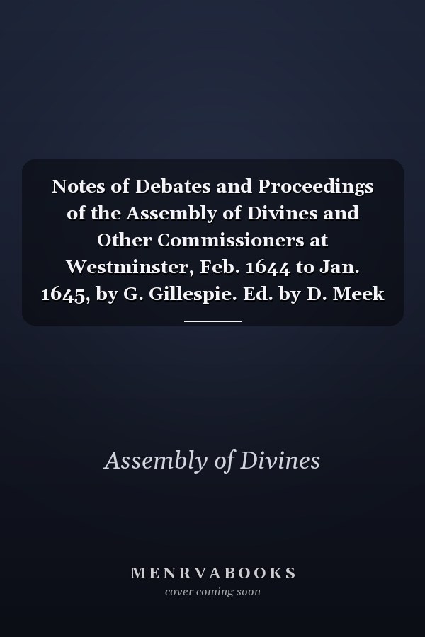 Notes of Debates and Proceedings of the Assembly of Divines and Other Commissioners at Westminster, Feb. 1644 to Jan. 1645, by G. Gillespie. Ed. by D. Meek