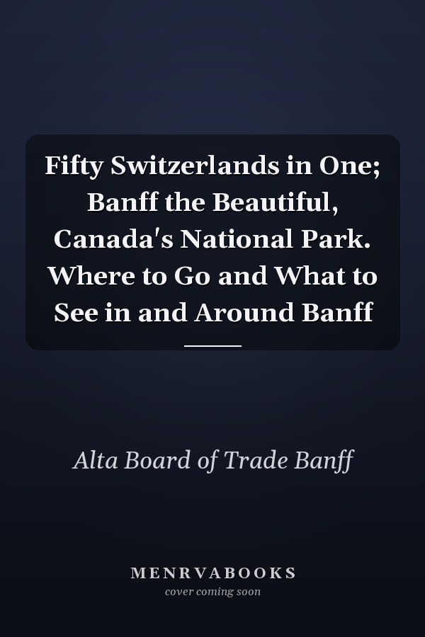 Fifty Switzerlands in One; Banff the Beautiful, Canada's National Park. Where to Go and What to See in and Around Banff