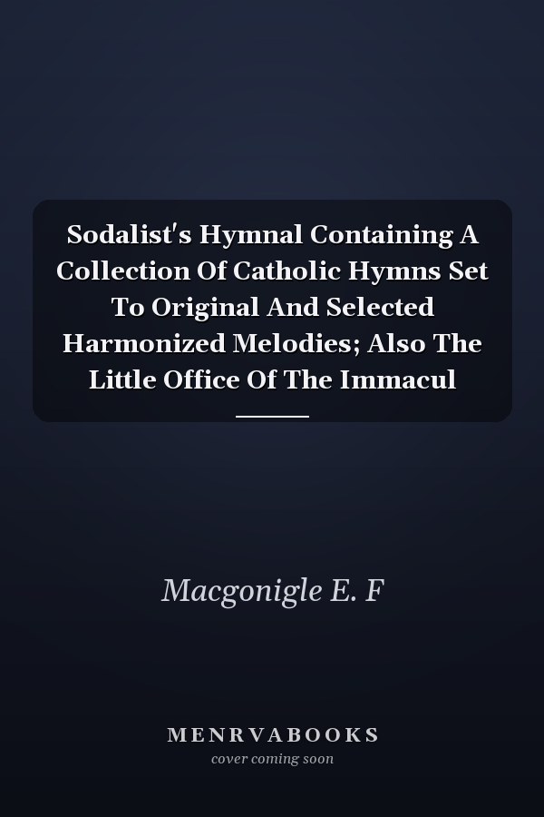 Sodalist's Hymnal Containing A Collection Of Catholic Hymns Set To Original And Selected Harmonized Melodies; Also The Little Office Of The Immacul