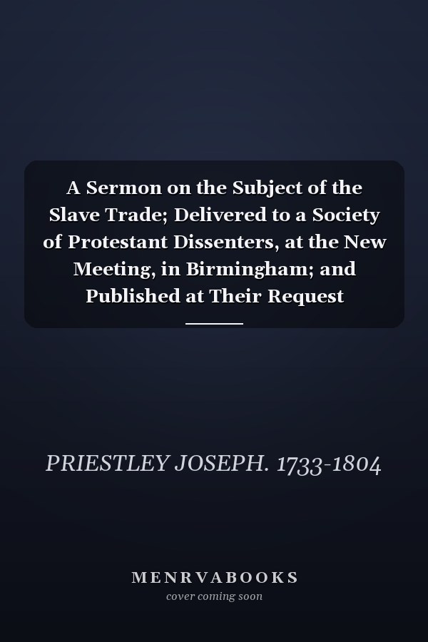 A Sermon on the Subject of the Slave Trade; Delivered to a Society of Protestant Dissenters, at the New Meeting, in Birmingham; and Published at Their Request