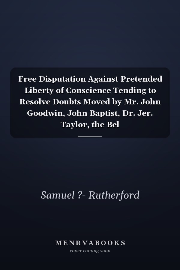 Free Disputation Against Pretended Liberty of Conscience Tending to Resolve Doubts Moved by Mr. John Goodwin, John Baptist, Dr. Jer. Taylor, the Bel