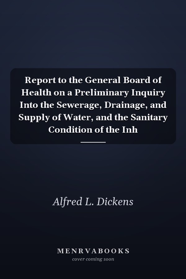 Report to the General Board of Health on a Preliminary Inquiry Into the Sewerage, Drainage, and Supply of Water, and the Sanitary Condition of the Inh