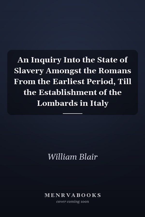 An Inquiry Into the State of Slavery Amongst the Romans From the Earliest Period, Till the Establishment of the Lombards in Italy