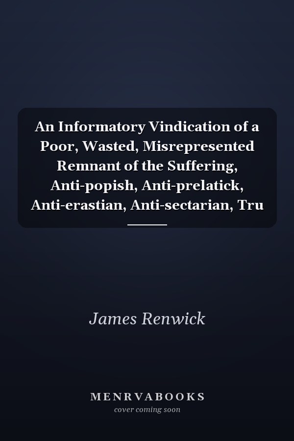 An Informatory Vindication of a Poor, Wasted, Misrepresented Remnant of the Suffering, Anti-popish, Anti-prelatick, Anti-erastian, Anti-sectarian, Tru