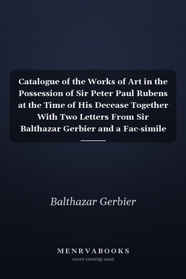 Catalogue of the Works of Art in the Possession of Sir Peter Paul Rubens at the Time of His Decease Together With Two Letters From Sir Balthazar Gerbier and a Fac-simile of an Original Unpublished Letter From Himself