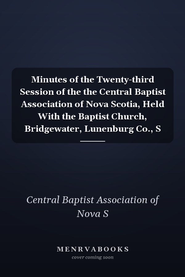 Minutes of the Twenty-third Session of the the Central Baptist Association of Nova Scotia, Held With the Baptist Church, Bridgewater, Lunenburg Co., S