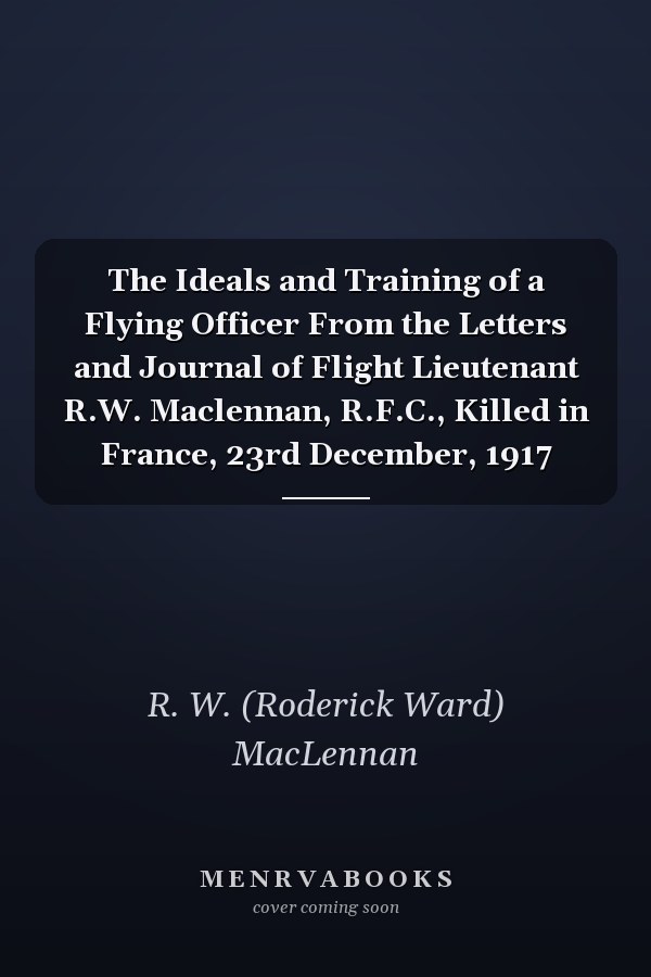 The Ideals and Training of a Flying Officer From the Letters and Journal of Flight Lieutenant R.W. Maclennan, R.F.C., Killed in France, 23rd December, 1917
