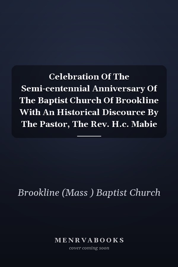 Celebration Of The Semi-centennial Anniversary Of The Baptist Church Of Brookline With An Historical Discource By The Pastor, The Rev. H.c. Mabie
