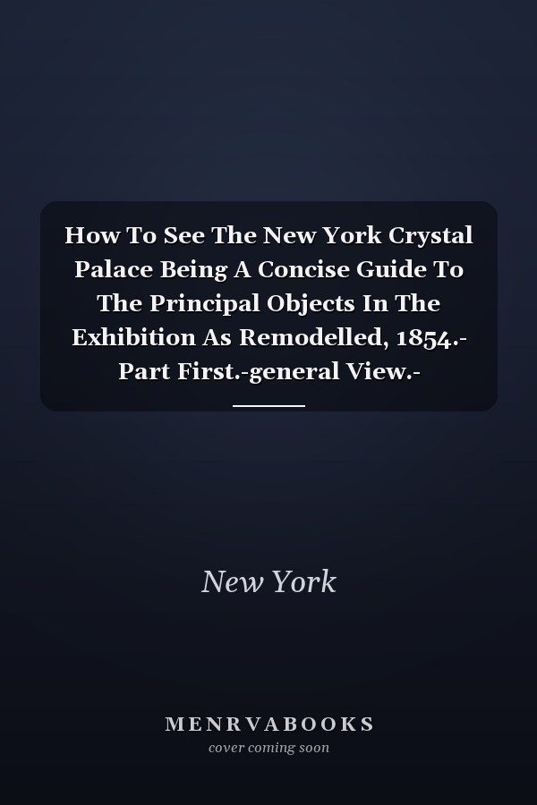 How To See The New York Crystal Palace Being A Concise Guide To The Principal Objects In The Exhibition As Remodelled, 1854.- Part First.-general View.- Sculpture.- Paintings