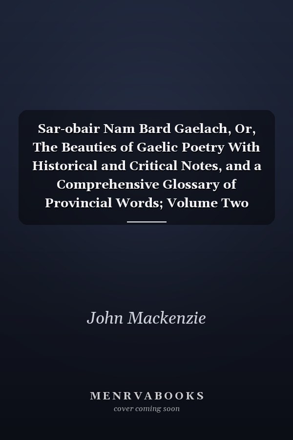 Sar-obair Nam Bard Gaelach, Or, The Beauties of Gaelic Poetry With Historical and Critical Notes, and a Comprehensive Glossary of Provincial Words; Volume Two