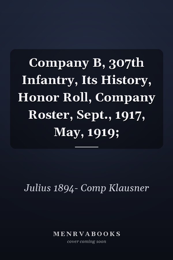 Company B, 307th Infantry, Its History, Honor Roll, Company Roster, Sept., 1917, May, 1919;