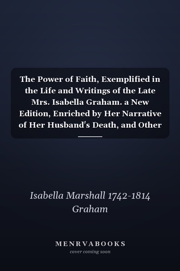 The Power of Faith, Exemplified in the Life and Writings of the Late Mrs. Isabella Graham. a New Edition, Enriched by Her Narrative of Her Husband's Death, and Other Select Correspondence