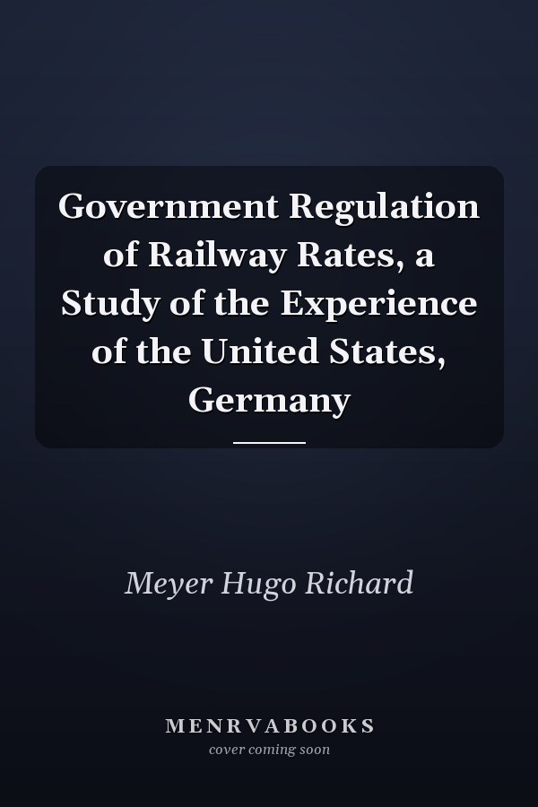Government Regulation of Railway Rates, a Study of the Experience of the United States, Germany