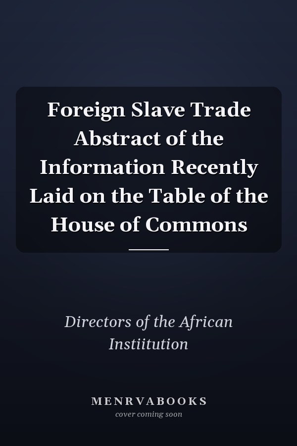 Foreign Slave Trade Abstract of the Information Recently Laid on the Table of the House of Commons