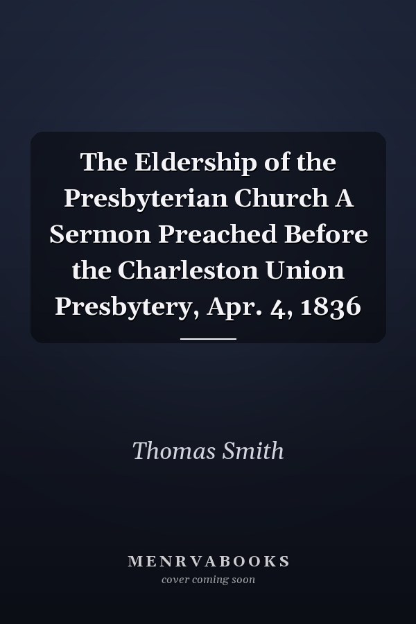 The Eldership of the Presbyterian Church A Sermon Preached Before the Charleston Union Presbytery, Apr. 4, 1836