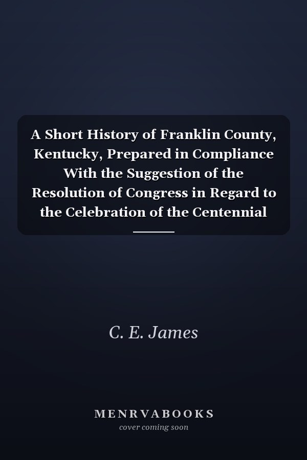 A Short History of Franklin County, Kentucky, Prepared in Compliance With the Suggestion of the Resolution of Congress in Regard to the Celebration of the Centennial Anniversary, and Read at ... Lake Park, Near Frankfort, Kentucky, on the Fourth of July,