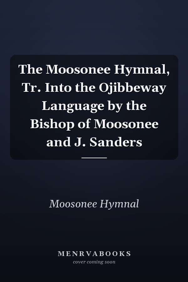 The Moosonee Hymnal, Tr. Into the Ojibbeway Language by the Bishop of Moosonee and J. Sanders