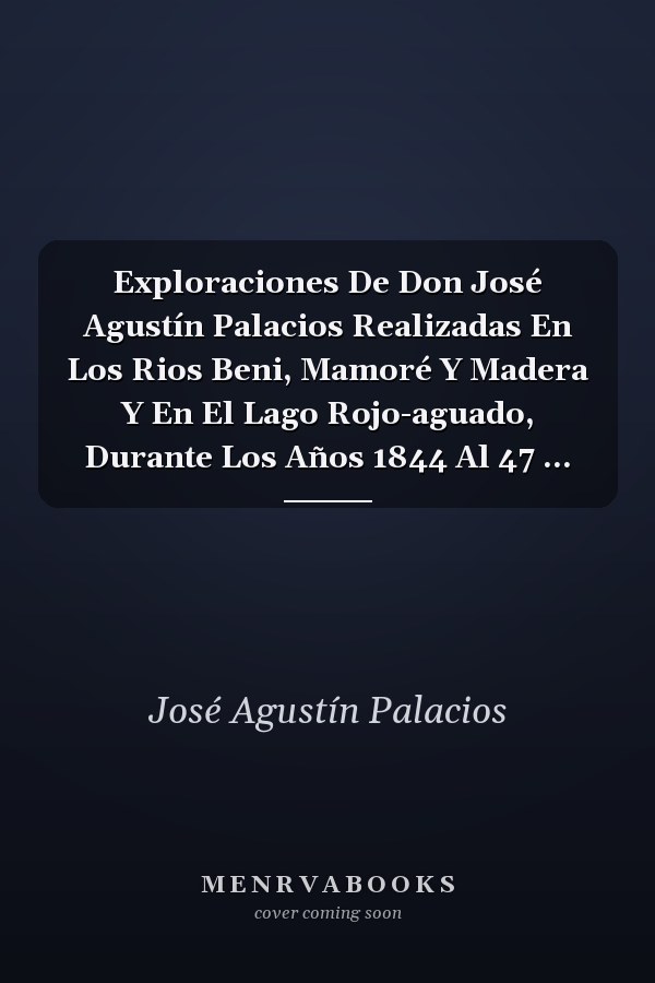 Exploraciones De Don José Agustín Palacios Realizadas En Los Rios Beni, Mamoré Y Madera Y En El Lago Rojo-aguado, Durante Los Años 1844 Al 47 ...