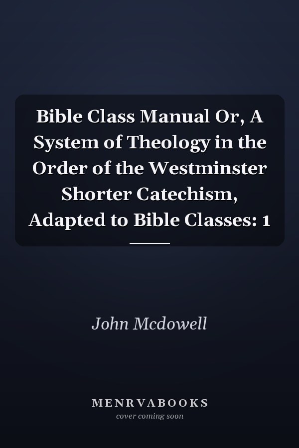 Bible Class Manual Or, A System of Theology in the Order of the Westminster Shorter Catechism, Adapted to Bible Classes: 1