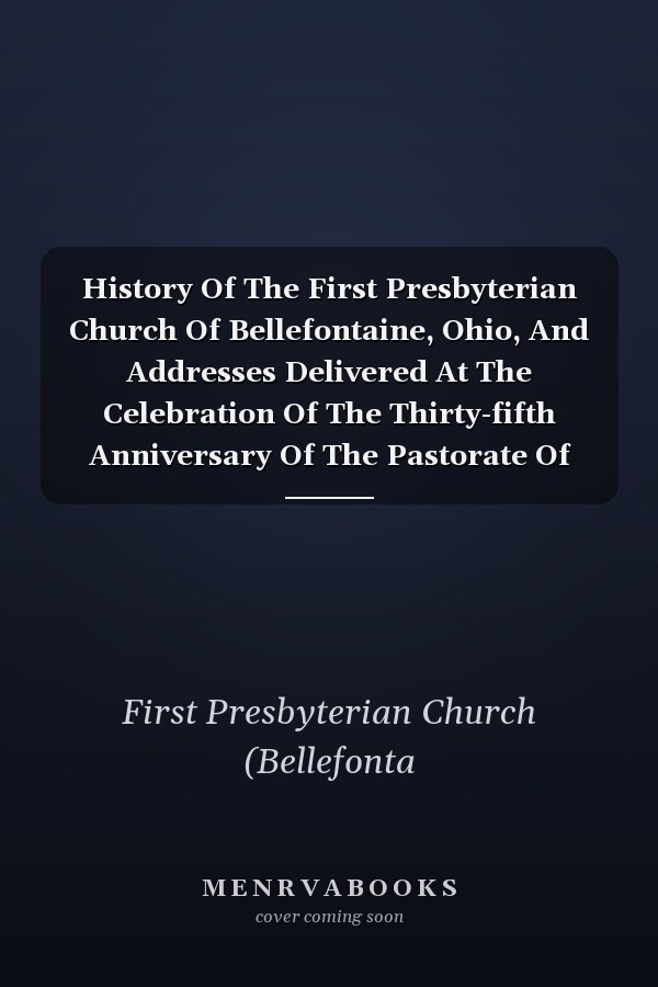 History Of The First Presbyterian Church Of Bellefontaine, Ohio, And Addresses Delivered At The Celebration Of The Thirty-fifth Anniversary Of The Pastorate Of The Reverend George L. Kalb, D.d