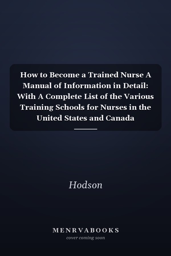 How to Become a Trained Nurse A Manual of Information in Detail: With A Complete List of the Various Training Schools for Nurses in the United States and Canada