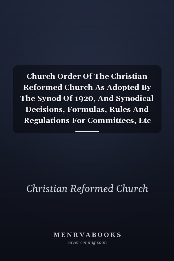Church Order Of The Christian Reformed Church As Adopted By The Synod Of 1920, And Synodical Decisions, Formulas, Rules And Regulations For Committees, Etc