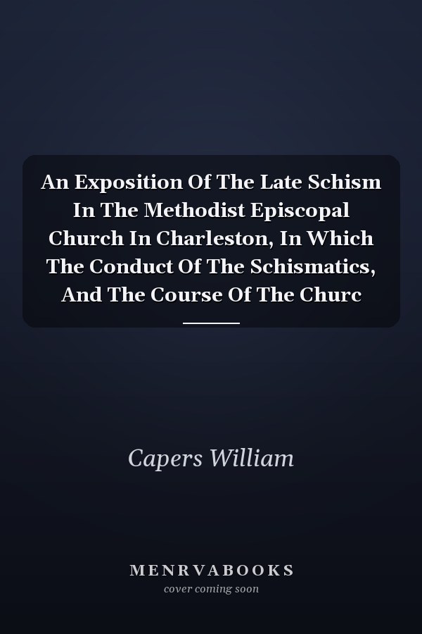 An Exposition Of The Late Schism In The Methodist Episcopal Church In Charleston, In Which The Conduct Of The Schismatics, And The Course Of The Churc