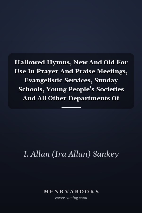 Hallowed Hymns, New And Old For Use In Prayer And Praise Meetings, Evangelistic Services, Sunday Schools, Young People's Societies And All Other Departments Of Church Work