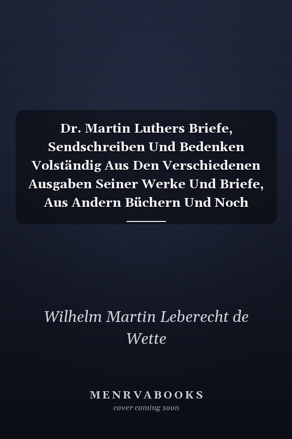 Dr. Martin Luthers Briefe, Sendschreiben Und Bedenken Volständig Aus Den Verschiedenen Ausgaben Seiner Werke Und Briefe, Aus Andern Büchern Und Noch Unbenutzten Handschriten Gesammelt, Erster Theil