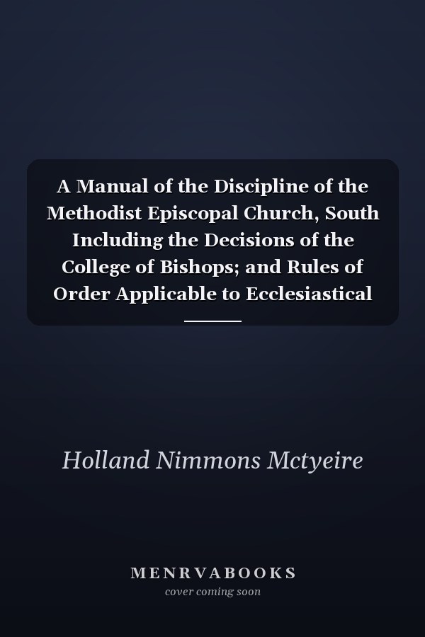 A Manual of the Discipline of the Methodist Episcopal Church, South Including the Decisions of the College of Bishops; and Rules of Order Applicable to Ecclesiastical Courts and Conferences