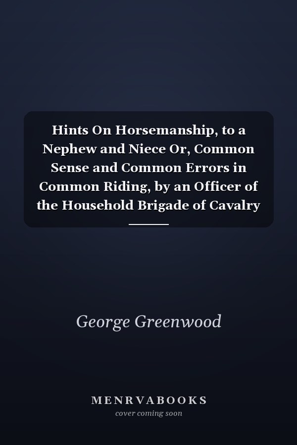 Hints On Horsemanship, to a Nephew and Niece Or, Common Sense and Common Errors in Common Riding, by an Officer of the Household Brigade of Cavalry [G. Greenwood.]. by G. Greenwood