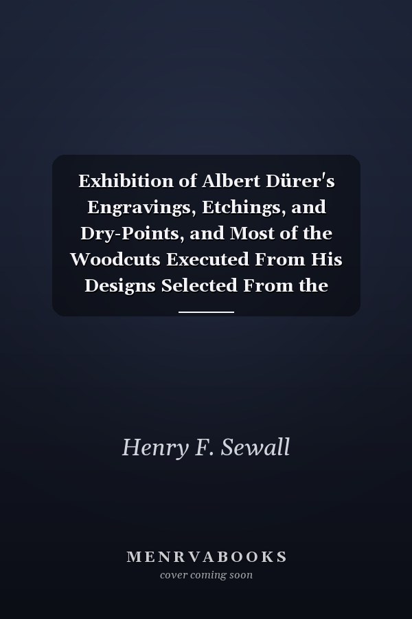 Exhibition of Albert Dürer's Engravings, Etchings, and Dry-Points, and Most of the Woodcuts Executed From His Designs Selected From the Collection of Mr. Henry F. Sewall, of New York, and From the Gray Collection Belonging to Harvard College. Togethe
