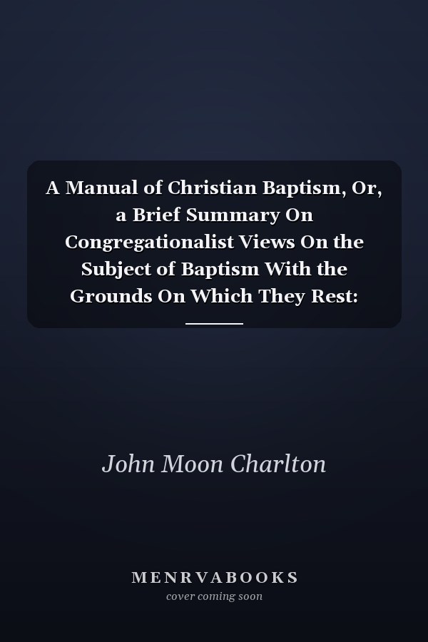 A Manual of Christian Baptism, Or, a Brief Summary On Congregationalist Views On the Subject of Baptism With the Grounds On Which They Rest: Intended Specially for Young People