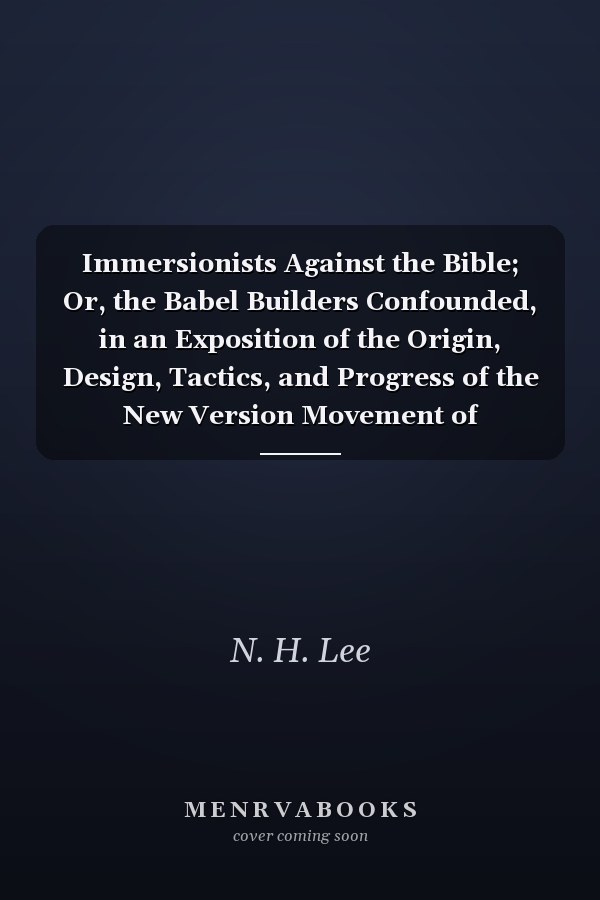Immersionists Against the Bible; Or, the Babel Builders Confounded, in an Exposition of the Origin, Design, Tactics, and Progress of the New Version Movement of Campbellites and Other Baptists
