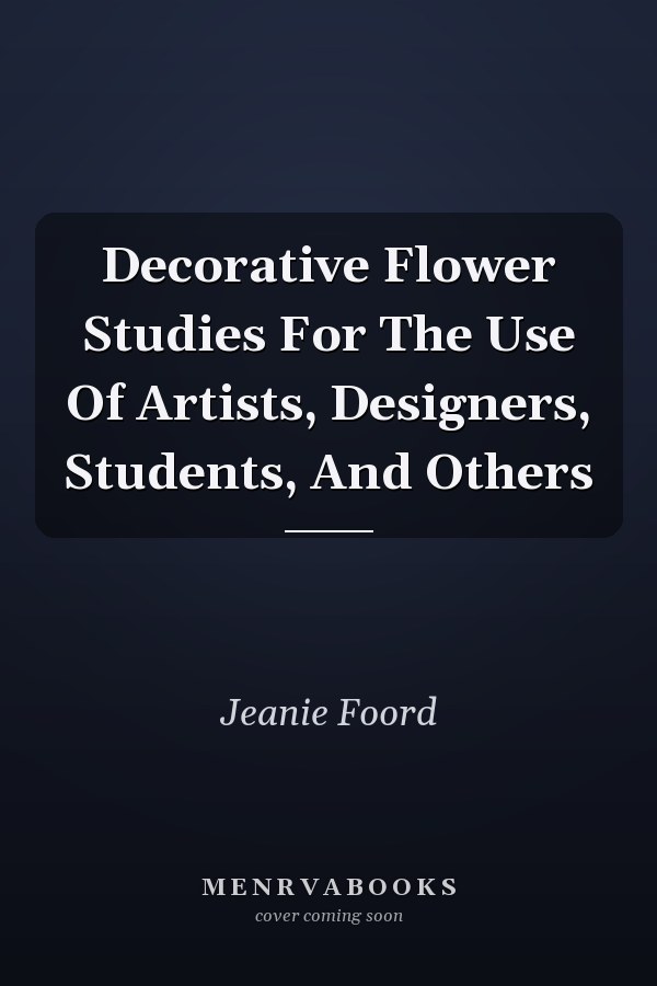 Decorative Flower Studies For The Use Of Artists, Designers, Students, And Others