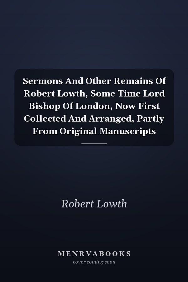 Sermons And Other Remains Of Robert Lowth, Some Time Lord Bishop Of London, Now First Collected And Arranged, Partly From Original Manuscripts