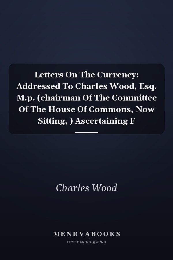 Letters On The Currency: Addressed To Charles Wood, Esq. M.p. (chairman Of The Committee Of The House Of Commons, Now Sitting, ) Ascertaining F